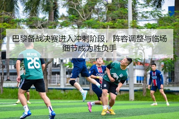 巴黎备战决赛进入冲刺阶段，阵容调整与临场细节成为胜负手