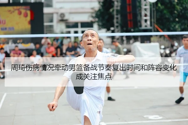 周琦伤病情况牵动男篮备战节奏复出时间和阵容变化成关注焦点